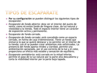    Por su configuración se pueden distinguir los siguientes tipos de
    escaparate:
   Escaparate de fondo abierto: deja ver el interior del punto de
    venta; como no existe fondo de ninguna clase, da luz natural y
    vistosidad a la tienda. Todo el espacio interior tiene un carácter
    de exposición activa y permanente.
   Escaparate de fondo cerrado.
   Escaparate de fondo cerrado: está concebido como un espacio
    cerrado, en forma de caja tridimensional. Tiene un fondo que
    enmarca lo que se quiere destacar y no permite ver el interior de
    la tienda; con él se pueden crear ambientes más sofisticados. La
    presencia del fondo aporta nitidez y claridad, permite una
    ambientación apropiada, por el uso correcto de la luz y el color,
    proporciona un efecto más estable y sensación de equilibrio.
   Escaparate semiabierto: está cerrado en la mitad inferior,
    permite el paso de la luz natural por la parte alta descubierta y
    corta la visibilidad interior por la parte baja tapada.
 