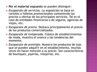    Por el material expuesto se pueden distinguir:
   Escaparate de servicios. La exposición se basa en
    carteles o folletos promocionales conteniendo los
    precios u ofertas de los principales servicios. Tal es el
    caso de entidades financieras o de seguros, agencias de
    viajes, etc.
   Escaparate de precio. Destaca principalmente el precio
    de los productos comercializados.
   Escaparate de temporada. Clásico de establecimientos
    de moda, muestra el avance y las tendencias del
    momento.
   Escaparate de prestigio. Muestra los productos de lujo
    que se pueden adquirir en el establecimiento, muchas
    veces sin hacer mención a su precio. Son característicos
    de boutiques, joyerías, relojerías, etc.
 