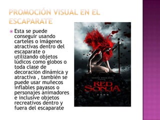    Esta se puede
    conseguir usando
    carteles o imágenes
    atractivas dentro del
    escaparate o
    utilizando objetos
    lúdicos como globos o
    toda clase de
    decoración dinámica y
    atractiva , también se
    puede usar muñecos
    inflables payasos o
    personajes animadores
    e inclusive objetos
    recreativos dentro y
    fuera del escaparate
 