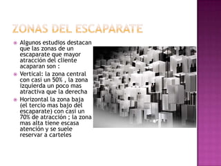    Algunos estudios destacan
    que las zonas de un
    escaparate que mayor
    atracción del cliente
    acaparan son :
   Vertical: la zona central
    con casi un 50% , la zona
    izquierda un poco mas
    atractiva que la derecha
   Horizontal la zona baja
    (el tercio mas bajo del
    escaparate) con casi un
    70% de atracción ; la zona
    mas alta tiene escasa
    atención y se suele
    reservar a carteles
 