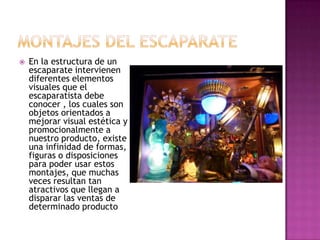    En la estructura de un
    escaparate intervienen
    diferentes elementos
    visuales que el
    escaparatista debe
    conocer , los cuales son
    objetos orientados a
    mejorar visual estética y
    promocionalmente a
    nuestro producto, existe
    una infinidad de formas,
    figuras o disposiciones
    para poder usar estos
    montajes, que muchas
    veces resultan tan
    atractivos que llegan a
    disparar las ventas de
    determinado producto
 