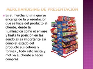  Esel merchandising que se
 encarga de la presentación
 que se hace del producto al
 cliente, desde la
 iluminación como el envase
 y hasta la posición en las
 góndolas es importante así
 como el estado del
 producto sus colores y
 formas , todo esto incita y
 motiva al cliente a hacer
 compras
 