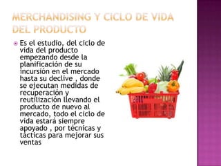    Es el estudio, del ciclo de
    vida del producto
    empezando desde la
    planificación de su
    incursión en el mercado
    hasta su declive , donde
    se ejecutan medidas de
    recuperación y
    reutilización llevando el
    producto de nuevo al
    mercado, todo el ciclo de
    vida estará siempre
    apoyado , por técnicas y
    tácticas para mejorar sus
    ventas
 