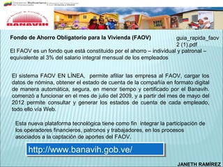 Fondo de Ahorro Obligatorio para la Vivienda (FAOV)                guia_rapida_faov
                                                                   2 (1).pdf
El FAOV es un fondo que está constituido por el ahorro – individual y patronal –
equivalente al 3% del salario integral mensual de los empleados


El sistema FAOV EN LÍNEA, permite afiliar las empresa al FAOV, cargar los
datos de nómina, obtener el estado de cuenta de la compañía en formato digital
de manera automática, segura, en menor tiempo y certificado por el Banavih.
comenzó a funcionar en el mes de julio del 2009, y a partir del mes de mayo del
2012 permite consultar y generar los estados de cuenta de cada empleado,
todo ello vía Web.

  Esta nueva plataforma tecnológica tiene como fin integrar la participación de
  los operadores financieros, patronos y trabajadores, en los procesos
  asociados a la captación de aportes del FAOV.

       http://www.banavih.gob.ve/
       http://www.banavih.gob.ve/
                                                                   JANETH RAMÍREZ
 