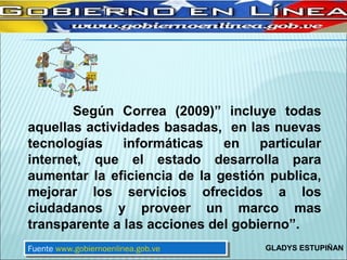 Según Correa (2009)” incluye todas
aquellas actividades basadas, en las nuevas
tecnologías    informáticas   en    particular
internet, que el estado desarrolla para
aumentar la eficiencia de la gestión publica,
mejorar los servicios ofrecidos a los
ciudadanos y proveer un marco mas
transparente a las acciones del gobierno”.
Fuente www.gobiernoenlinea.gob.ve
 Fuente www.gobiernoenlinea.gob.ve   GLADYS ESTUPIÑAN
 