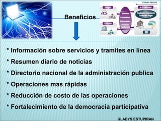 Beneficios




* Información sobre servicios y tramites en línea
* Resumen diario de noticias
* Directorio nacional de la administración publica
* Operaciones mas rápidas
* Reducción de costo de las operaciones
* Fortalecimiento de la democracia participativa
                                     GLADYS ESTUPIÑAN
 