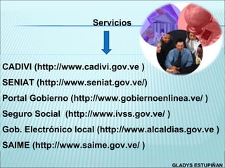 Servicios




CADIVI (http://www.cadivi.gov.ve )
SENIAT (http://www.seniat.gov.ve/)
Portal Gobierno (http://www.gobiernoenlinea.ve/ )
Seguro Social (http://www.ivss.gov.ve/ )
Gob. Electrónico local (http://www.alcaldias.gov.ve )
SAIME (http://www.saime.gov.ve/ )

                                           GLADYS ESTUPIÑAN
 