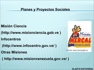 Planes y Proyectos Sociales



Misión Ciencia
(http://www.misionciencia.gob.ve )
Infocentros
(http://www.infocentro.gov.ve/ )
                                     Fuente: www.mercal.gob.ve
Otras Misiones
( http://www.misionvenezuela.gov.ve/ )

                                           GLADYS ESTUPIÑAN
 