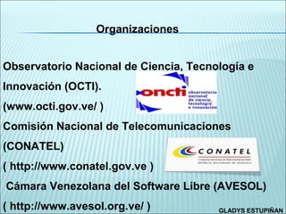 Organizaciones


Observatorio Nacional de Ciencia, Tecnología e
Innovación (OCTI).
(www.octi.gov.ve/ )
Comisión Nacional de Telecomunicaciones
(CONATEL)
( http://www.conatel.gov.ve )
Cámara Venezolana del Software Libre (AVESOL)
( http://www.avesol.org.ve/ )          GLADYS ESTUPIÑAN
 