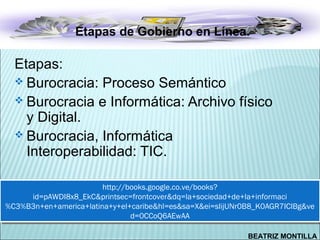 Etapas de Gobierno en Línea.

  Etapas:
   Burocracia: Proceso Semántico
   Burocracia e Informática: Archivo físico
    y Digital.
   Burocracia, Informática
    Interoperabilidad: TIC.

                        http://books.google.co.ve/books?
                         http://books.google.co.ve/books?
     id=pAWDI8x8_EkC&printsec=frontcover&dq=la+sociedad+de+la+informaci
      id=pAWDI8x8_EkC&printsec=frontcover&dq=la+sociedad+de+la+informaci
%C3%B3n+en+america+latina+y+el+caribe&hl=es&sa=X&ei=sIijUNr0B8_K0AGR7ICIBg&ve
%C3%B3n+en+america+latina+y+el+caribe&hl=es&sa=X&ei=sIijUNr0B8_K0AGR7ICIBg&ve
                                 d=0CCoQ6AEwAA
                                  d=0CCoQ6AEwAA

                                                           BEATRIZ MONTILLA
 