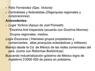  Félix Fernández (Gpe. Victoria)
 Centralistas y federalistas (Oligarquías regionales y
corporaciones):
Antecedentes:
 Logia Yorkina (Apoyo de Joel Poinsett):
*Doctrina Anti hispanista (acuerdo con Doctrina Monroe)
Grupos regionales, medios.
Logia Escocesa ( Intereses grupos propietarios y
comerciantes, altas jerarquías eclesiásticas y militares)
Manejo desde la Cd. de México de las redes comerciales del
país. (como con Reformas Borbónicas)
Buscando Industrialización gobierno de México logra de
Inglaterra 3’2000 000 de pesos en préstamo.
 