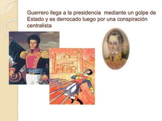 Guerrero llega a la presidencia mediante un golpe de
Estado y es derrocado luego por una conspiración
centralista
 