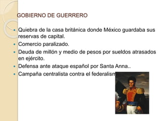 GOBIERNO DE GUERRERO
 Quiebra de la casa británica donde México guardaba sus
reservas de capital.
 Comercio paralizado.
 Deuda de millón y medio de pesos por sueldos atrasados
en ejército.
 Defensa ante ataque español por Santa Anna..
 Campaña centralista contra el federalismo.
 