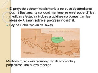  El proyecto económica alamanista no pudo desarrollarse
por: 1) Bustamante no logró mantenerse en el poder 2) las
medidas afectaban incluso a quiénes no compartían las
ideas de Alamán sobre el progreso industrial.
 Ley de Colonización de Texas
Medidas represivas crearon gran descontento y
propiciaron una nueva rebelión
 