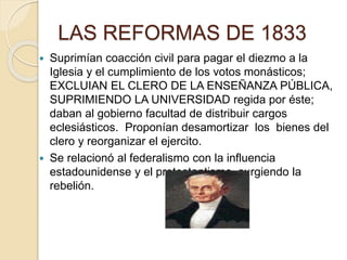 LAS REFORMAS DE 1833
 Suprimían coacción civil para pagar el diezmo a la
Iglesia y el cumplimiento de los votos monásticos;
EXCLUIAN EL CLERO DE LA ENSEÑANZA PÚBLICA,
SUPRIMIENDO LA UNIVERSIDAD regida por éste;
daban al gobierno facultad de distribuir cargos
eclesiásticos. Proponían desamortizar los bienes del
clero y reorganizar el ejercito.
 Se relacionó al federalismo con la influencia
estadounidense y el protestantismo, surgiendo la
rebelión.
 