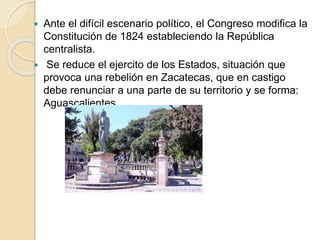  Ante el difícil escenario político, el Congreso modifica la
Constitución de 1824 estableciendo la República
centralista.
 Se reduce el ejercito de los Estados, situación que
provoca una rebelión en Zacatecas, que en castigo
debe renunciar a una parte de su territorio y se forma:
Aguascalientes
 