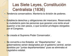 Las Siete Leyes, Constitución
Centralista (1836)
 Tendencia conservadora. Mantenía la división de poderes.
 Establecía derechos y obligaciones del mexicano. Reservando
la ciudadanía para las personas que gozaran una renta anual
superior a los cien pesos, o que tuvieran privilegios otorgados
por el Congreso.
 Se creada el Supremo Poder Conservador .
 Se convertía a los Estados en “Departamentos” , los
gobernadores serian designados por el gobierno central, serian
asistidos por “juntas departamentales” pues se eliminaba el
Legislativo estatal.
 