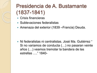 Presidencia de A. Bustamante
(1837-1841)
 Crisis financieras
 Sublevaciones federalistas
 Amenaza del exterior (1839 –Francia) Deuda.
 Ni federalistas ni centralistas. José Ma. Gutiérrez “
Si no variamos de conducta (…) no pasaran veinte
años (…) veamos tremolar la bandera de las
estrellas ….” 1840-
 