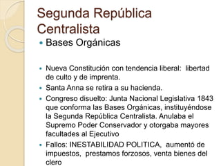 Segunda República
Centralista
 Bases Orgánicas
 Nueva Constitución con tendencia liberal: libertad
de culto y de imprenta.
 Santa Anna se retira a su hacienda.
 Congreso disuelto: Junta Nacional Legislativa 1843
que conforma las Bases Orgánicas, instituyéndose
la Segunda República Centralista. Anulaba el
Supremo Poder Conservador y otorgaba mayores
facultades al Ejecutivo
 Fallos: INESTABILIDAD POLITICA, aumentó de
impuestos, prestamos forzosos, venta bienes del
clero
 