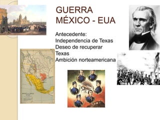 GUERRA
MÉXICO - EUA
Antecedente:
Independencia de Texas
Deseo de recuperar
Texas
Ambición norteamericana
 
