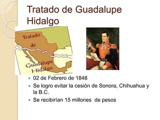 Tratado de Guadalupe
Hidalgo
 02 de Febrero de 1848
 Se logro evitar la cesión de Sonora, Chihuahua y
la B.C.
 Se recibirían 15 millones de pesos
 