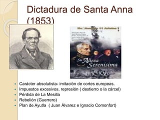 Dictadura de Santa Anna
(1853)
 Carácter absolutista- imitación de cortes europeas.
 Impuestos excesivos, represión ( destierro o la cárcel)
 Pérdida de La Mesilla
 Rebelión (Guerrero)
 Plan de Ayutla ( Juan Álvarez e Ignacio Comonfort)
 
