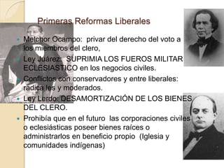 Primeras Reformas Liberales
 Melchor Ocampo: privar del derecho del voto a
los miembros del clero,
 Ley Juárez: SUPRIMIA LOS FUEROS MILITAR Y
ECLESIASTICO en los negocios civiles.
 Conflictos con conservadores y entre liberales:
radica les y moderados.
 Ley Lerdo: DESAMORTIZACIÓN DE LOS BIENES
DEL CLERO.
 Prohibía que en el futuro las corporaciones civiles
o eclesiásticas poseer bienes raíces o
administrarlos en beneficio propio (Iglesia y
comunidades indígenas)
 