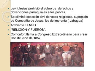  Ley Iglesias prohibió el cobro de derechos y
obvenciones parroquiales a los pobres.
 Se eliminó coacción civil de votos religiosos, supresión
de Compañía de Jesús; ley de imprenta ( Lafragua)
 Ambiente TENSO
 “RELIGIÓN Y FUEROS”.
 Comonfort llama a Congreso Extraordinario para crear
Constitución de 1857.
 