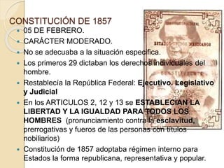 CONSTITUCIÓN DE 1857
 05 DE FEBRERO.
 CARÁCTER MODERADO.
 No se adecuaba a la situación especifica.
 Los primeros 29 dictaban los derechos individuales del
hombre.
 Restablecía la República Federal: Ejecutivo. Legislativo
y Judicial
 En los ARTICULOS 2, 12 y 13 se ESTABLECIAN LA
LIBERTAD Y LA IGUALDAD PARA TODOS LOS
HOMBRES (pronunciamiento contra la esclavitud,
prerrogativas y fueros de las personas con títulos
nobiliarios)
 Constitución de 1857 adoptaba régimen interno para
Estados la forma republicana, representativa y popular.
 