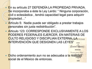  En su artículo 27 DEFENDÍA LA PROPIEDAD PRIVADA.
Se incorporaba a éste la Ley Lerdo: “ Ninguna corporación,
civil o eclesiástica , tendrá capacidad legal para adquirir
propiedad…”
 Artículo 5: Nadie puede ser obligado a prestar trabajos
personales sin justa redistribución”.
 Articulo 123: CORRESPONDE EXCLUSIVAMENTE A LOS
PODERES FEDERALES EJERCER, EN MATERIAS DE
CULTO RELIGIOSO Y DISCIPLIAN EXTERNA, LA
INTERVENCIÓN QUE DESIGNEN LAS LEYES”
 Dicho ordenamiento aun no se adecuaba a la realidad
social de el México de entonces.
 