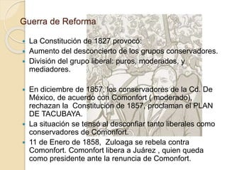 Guerra de Reforma
 La Constitución de 1827 provocó:
 Aumento del desconcierto de los grupos conservadores.
 División del grupo liberal: puros, moderados, y
mediadores.
 En diciembre de 1857, los conservadores de la Cd. De
México, de acuerdo con Comonfort ( moderado),
rechazan la Constitución de 1857, proclaman el PLAN
DE TACUBAYA.
 La situación se tensó al desconfiar tanto liberales como
conservadores de Comonfort.
 11 de Enero de 1858, Zuloaga se rebela contra
Comonfort. Comonfort libera a Juárez , quien queda
como presidente ante la renuncia de Comonfort.
 