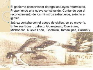  El gobierno conservador derogó las Leyes reformistas.
Proponiendo una nueva constitución. Contando con el
reconocimiento de los ministros extranjeros, ejército e
iglesia.
 Juárez contaba con el apoyo de civiles, en su mayoría.
Entre sus Edos. : Jalisco, Guanajuato, Querétaro,
Michoacán, Nuevo León, Coahuila, Tamaulipas, Colima y
Veracruz. Encabeza un gobierno errante.
 