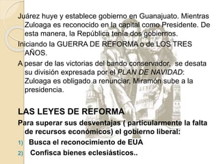 Juárez huye y establece gobierno en Guanajuato. Mientras
Zuloaga es reconocido en la capital como Presidente. De
esta manera, la República tenía dos gobiernos.
Iniciando la GUERRA DE REFORMA o de LOS TRES
AÑOS.
A pesar de las victorias del bando conservador, se desata
su división expresada por el PLAN DE NAVIDAD:
Zuloaga es obligado a renunciar, Miramón sube a la
presidencia.
LAS LEYES DE REFORMA
Para superar sus desventajas ( particularmente la falta
de recursos económicos) el gobierno liberal:
1) Busca el reconocimiento de EUA
2) Confisca bienes eclesiásticos..
 