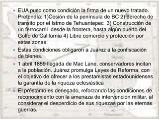  EUA puso como condición la firma de un nuevo tratado.
Pretendía: 1)Cesión de la península de BC 2) derecho de
transito por el Istmo de Tehuantepec 3) Construcción de
un ferrocarril desde la frontera, hasta algún puerto del
Golfo de California 4) Libre comercio y protección por
estas zonas.
 Estas condiciones obligaron a Juárez a la confiscación
de bienes.
 1 abril 1859 llegada de Mac Lane, conservadores incitan
a la población. Juárez promulga Leyes de Reforma, con
el objetivo de ofrecer a los prestamistas estadounidenses
la garantía de la riqueza eclesiástica
 El préstamo es denegado, reforzando las condiciones de
reconocimiento con la amenaza de intervención militar, al
considerar el desperdicio de sus riquezas por las eternas
guerras.
 