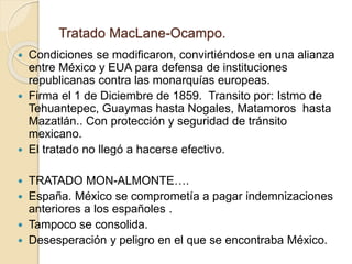 Tratado MacLane-Ocampo.
 Condiciones se modificaron, convirtiéndose en una alianza
entre México y EUA para defensa de instituciones
republicanas contra las monarquías europeas.
 Firma el 1 de Diciembre de 1859. Transito por: Istmo de
Tehuantepec, Guaymas hasta Nogales, Matamoros hasta
Mazatlán.. Con protección y seguridad de tránsito
mexicano.
 El tratado no llegó a hacerse efectivo.
 TRATADO MON-ALMONTE….
 España. México se comprometía a pagar indemnizaciones
anteriores a los españoles .
 Tampoco se consolida.
 Desesperación y peligro en el que se encontraba México.
 