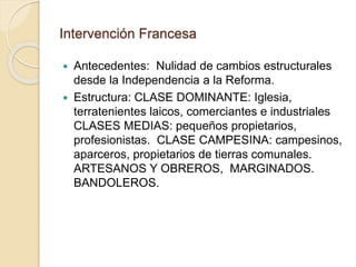 Intervención Francesa
 Antecedentes: Nulidad de cambios estructurales
desde la Independencia a la Reforma.
 Estructura: CLASE DOMINANTE: Iglesia,
terratenientes laicos, comerciantes e industriales
CLASES MEDIAS: pequeños propietarios,
profesionistas. CLASE CAMPESINA: campesinos,
aparceros, propietarios de tierras comunales.
ARTESANOS Y OBREROS, MARGINADOS.
BANDOLEROS.
 