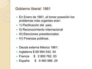 Gobierno liberal: 1861
 En Enero de 1861, al tomar posesión los
problemas más urgentes eran:
 1) Pacificación del país.
 II) Reconocimiento internacional
 III) Elecciones presidenciales
 IV) Finanzas públicas.
 Deuda externa México 1861:
 Inglaterra $ 69 994 542. 54
 Francia $ 2 800 762. 03
 España $ 9 460 986. 29
 