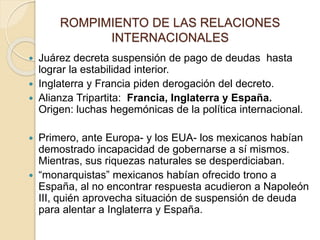 ROMPIMIENTO DE LAS RELACIONES
INTERNACIONALES
 Juárez decreta suspensión de pago de deudas hasta
lograr la estabilidad interior.
 Inglaterra y Francia piden derogación del decreto.
 Alianza Tripartita: Francia, Inglaterra y España.
Origen: luchas hegemónicas de la política internacional.
 Primero, ante Europa- y los EUA- los mexicanos habían
demostrado incapacidad de gobernarse a sí mismos.
Mientras, sus riquezas naturales se desperdiciaban.
 “monarquistas” mexicanos habían ofrecido trono a
España, al no encontrar respuesta acudieron a Napoleón
III, quién aprovecha situación de suspensión de deuda
para alentar a Inglaterra y España.
 