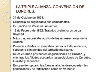 LA TRIPLE ALIANZA. CONVENCIÓN DE
LONDRES.
 31 de Octubre de 1861.
 Exigencia de seguridad a sus compatriotas.
 Ocupación de Veracruz. Acuerdos:
 19 de Febrero de 1862. Tratados preliminares de La
Soledad:
 México no necesitaba auxilio de los representantes de la
Alianza.
 Potencias aliadas no atentaban contra la Independencia,
soberanía e integridad del territorio mexicano.
 Se celebrarían posteriores negociaciones en Orizaba, y
mientras los Aliados ocuparían las poblaciones de Córdoba,
Orizaba y Tehuacán.
 En caso de ruptura, las fuerzas aliadas desocuparían las
poblaciones y se fortificarían cerca de Veracruz.
 