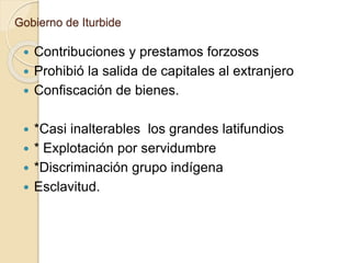 Gobierno de Iturbide
 Contribuciones y prestamos forzosos
 Prohibió la salida de capitales al extranjero
 Confiscación de bienes.
 *Casi inalterables los grandes latifundios
 * Explotación por servidumbre
 *Discriminación grupo indígena
 Esclavitud.
 