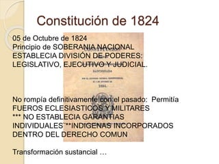 Constitución de 1824
05 de Octubre de 1824
Principio de SOBERANIA NACIONAL
ESTABLECIA DIVISIÓN DE PODERES:
LEGISLATIVO, EJECUTIVO Y JUDICIAL.
No rompía definitivamente con el pasado: Permitía
FUEROS ECLESIASTICOS Y MILITARES
*** NO ESTABLECIA GARANTIAS
INDIVIDUALES¨**INDIGENAS INCORPORADOS
DENTRO DEL DERECHO COMUN
Transformación sustancial …
 