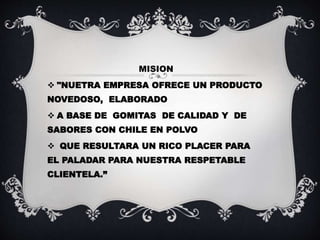 MISION
"NUETRA EMPRESA OFRECE UN PRODUCTO
NOVEDOSO, ELABORADO
A BASE DE GOMITAS DE CALIDAD Y DE
SABORES CON CHILE EN POLVO
QUE RESULTARA UN RICO PLACER PARA
EL PALADAR PARA NUESTRA RESPETABLE
CLIENTELA.”