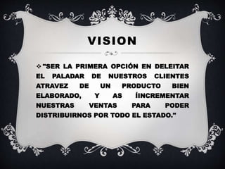 VISION
"SER LA PRIMERA OPCIÓN EN DELEITAR
EL PALADAR DE NUESTROS CLIENTES
ATRAVEZ DE UN PRODUCTO BIEN
ELABORADO, Y AS ÍINCREMENTAR
NUESTRAS VENTAS PARA PODER
DISTRIBUIRNOS POR TODO EL ESTADO."