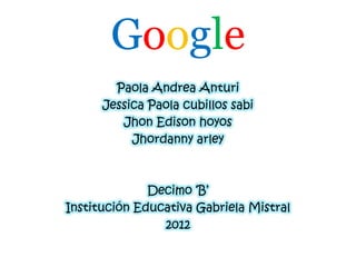Google
        Paola Andrea Anturi
      Jessica Paola cubillos sabi
         Jhon Edison hoyos
           Jhordanny arley



              Decimo „B‟
Institución Educativa Gabriela Mistral
                2012
 