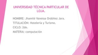 UNIVERSIDAD TÉCNICA PARTICULAR DE
LOJA.
NOMBRE: Jhamilé Vanessa Ordóñez Jara.
TITULACIÓN: Hotelería y Turismo.
CICLO: 2do.
MATERIA: computación
 