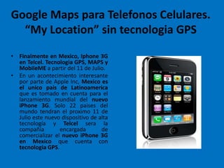 Google Maps para Telefonos Celulares. “My Location” sin tecnologia GPS Finalmente en Mexico, Iphone 3G en Telcel. Tecnologia GPS, MAPS y MobileME a partir del 11 de Julio. En un acontecimiento interesante por parte de Apple Inc, Mexico es el unicopais de Latinoamerica que es tomado en cuenta para el lanzamiento mundial del nuevo iPhone 3G. Solo 22 paises del mundo tendran el proximo 11 de Julio este nuevo dispositivo de alta tecnología y Telcelsera la compañía encargada de comercializar el nuevo iPhone 3G en Mexico que cuenta con tecnologia GPS. 