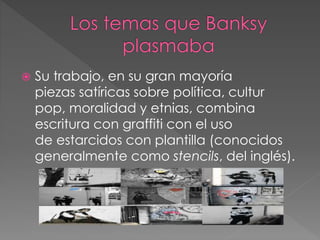  Su trabajo, en su gran mayoría
piezas satíricas sobre política, cultur
pop, moralidad y etnias, combina
escritura con graffiti con el uso
de estarcidos con plantilla (conocidos
generalmente como stencils, del inglés).
 