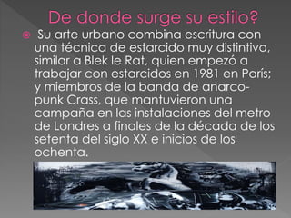  Su arte urbano combina escritura con
una técnica de estarcido muy distintiva,
similar a Blek le Rat, quien empezó a
trabajar con estarcidos en 1981 en París;
y miembros de la banda de anarco-
punk Crass, que mantuvieron una
campaña en las instalaciones del metro
de Londres a finales de la década de los
setenta del siglo XX e inicios de los
ochenta.
 