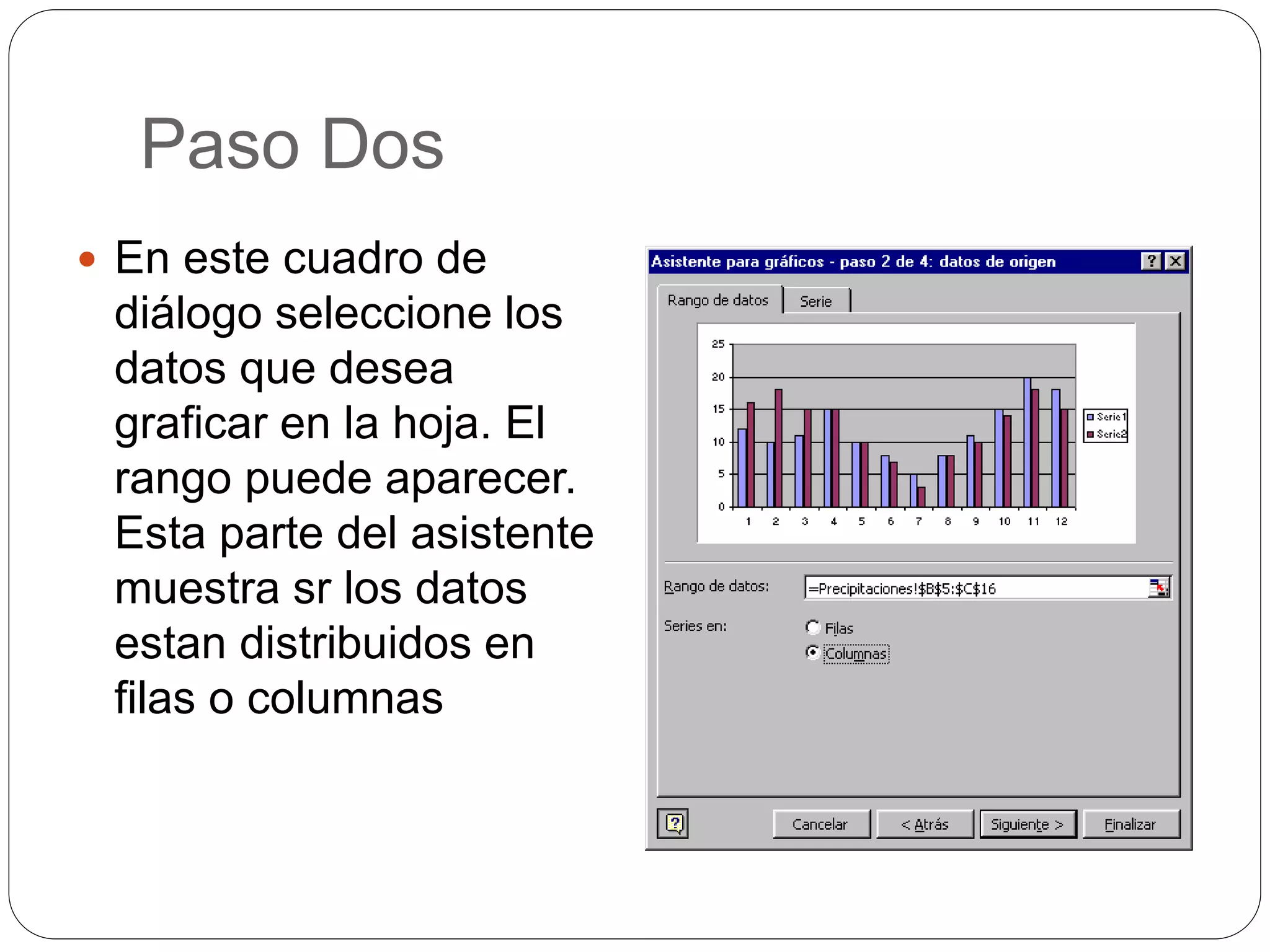 Paso Dos
 En este cuadro de
diálogo seleccione los
datos que desea
graficar en la hoja. El
rango puede aparecer.
Esta parte del asistente
muestra sr los datos
estan distribuidos en
filas o columnas
 