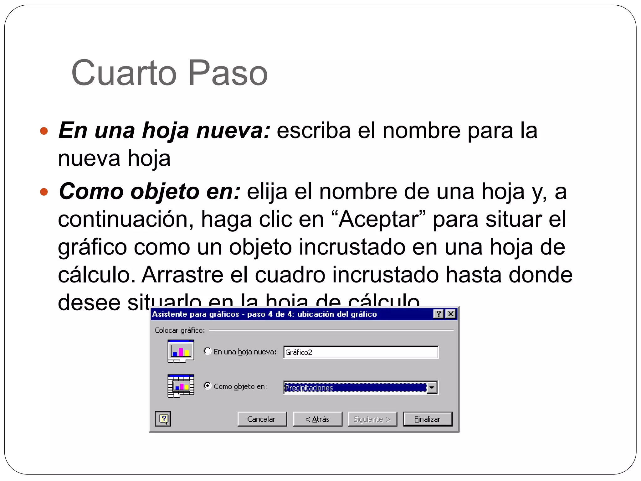 Cuarto Paso
 En una hoja nueva: escriba el nombre para la
nueva hoja
 Como objeto en: elija el nombre de una hoja y, a
continuación, haga clic en “Aceptar” para situar el
gráfico como un objeto incrustado en una hoja de
cálculo. Arrastre el cuadro incrustado hasta donde
desee situarlo en la hoja de cálculo.
 